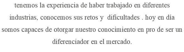 tenemos la experiencia de haber trabajado en diferentes industrias, conocemos sus retos y dificultades . hoy en día somos capaces de otorgar nuestro conocimiento en pro de ser un diferenciador en el mercado.