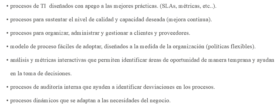 procesos de TI diseñados con apego a las mejores prácticas. (SLAs, métricas, etc..). procesos para sustentar el nivel de calidad y capacidad deseada (mejora continua). procesos para organizar, administrar y gestionar a clientes y proveedores. modelo de proceso fáciles de adoptar, diseñados a la medida de la organización (políticas flexibles). análisis y métricas interactivas que permiten identificar áreas de oportunidad de manera temprana y ayudan en la toma de decisiones. procesos de auditoría interna que ayuden a identificar desviaciones en los procesos. procesos dinámicos que se adaptan a las necesidades del negocio.