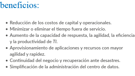 beneficios: Reducción de los costos de capital y operacionales. Minimizar o eliminar el tiempo fuera de servicio. Aumento de la capacidad de respuesta, la agilidad, la eficiencia y la productividad de TI. Aprovisionamiento de aplicaciones y recursos con mayor agilidad y rapidez. Continuidad del negocio y recuperación ante desastres. Simplificación de la administración del centro de datos. 